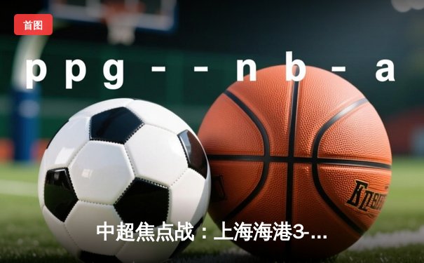 中超焦点战：上海海港3-2绝杀山东泰山，武磊梅开二度登顶射手榜