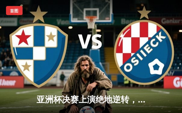 亚洲杯决赛上演绝地逆转，国足3-2力克日本队勇夺冠军