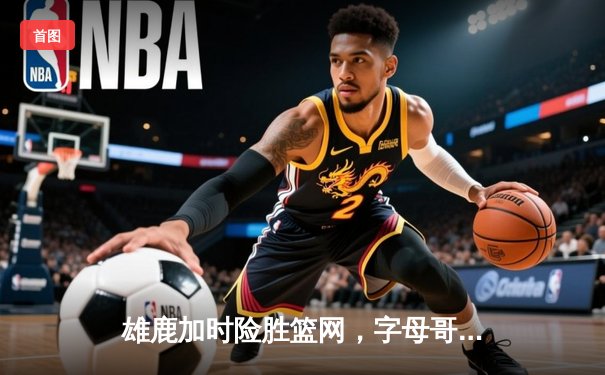 雄鹿加时险胜篮网，字母哥44分14篮板上演惊天逆转