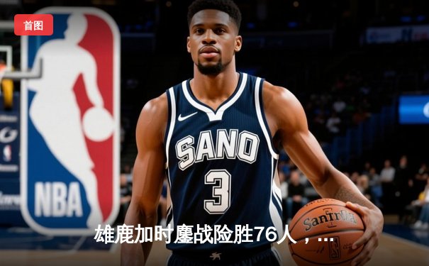 雄鹿加时鏖战险胜76人，字母哥32+11+7统治攻防，恩比德空砍29分