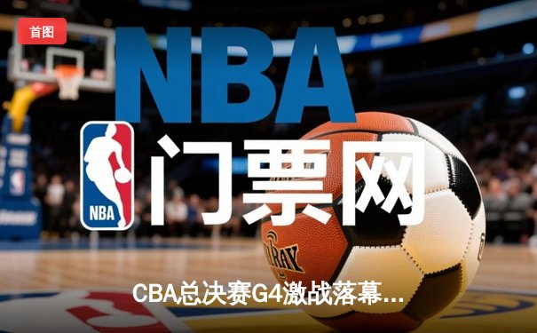CBA总决赛G4激战落幕：辽宁男篮险胜新疆夺赛点，赵继伟关键三分定乾坤