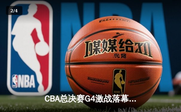 CBA总决赛G4激战落幕：辽宁男篮险胜新疆夺赛点，赵继伟关键三分定乾坤 - 2
