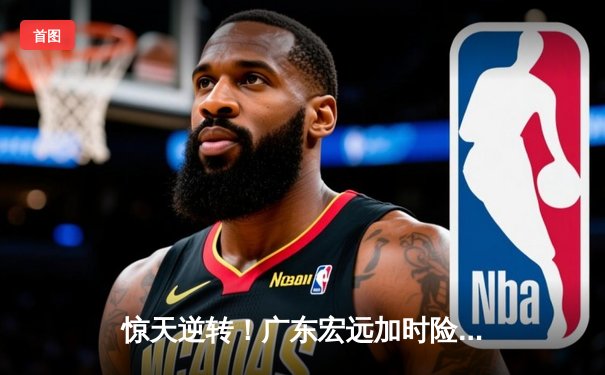 惊天逆转！广东宏远加时险胜辽宁本钢 CBA半决赛上演史诗级对决