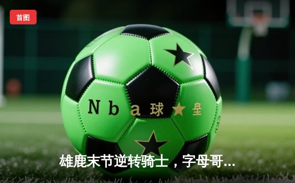 雄鹿末节逆转骑士，字母哥狂砍44分14篮板率队豪取四连胜