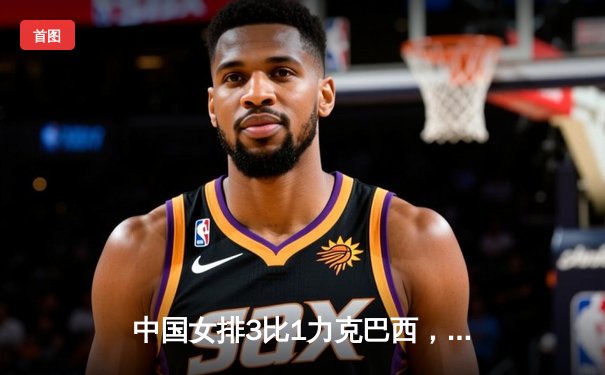 中国女排3比1力克巴西，夺得2023年世界女排联赛总决赛冠军