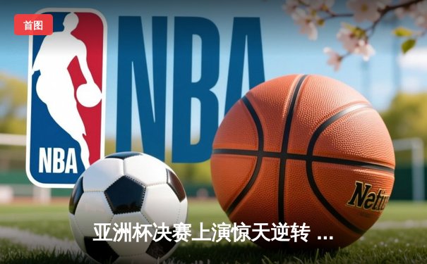 亚洲杯决赛上演惊天逆转 约旦队首度封王创历史