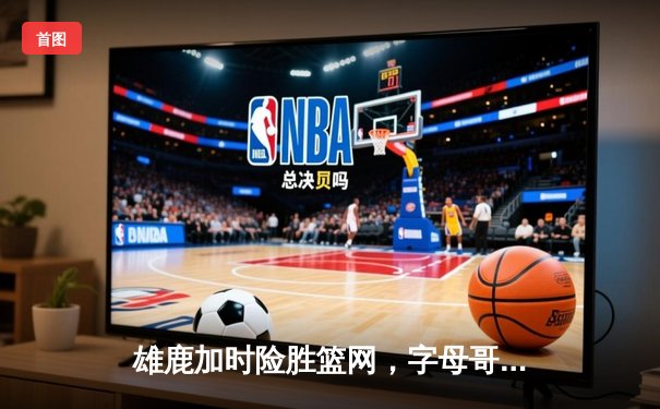 雄鹿加时险胜篮网，字母哥44分率队守住主场